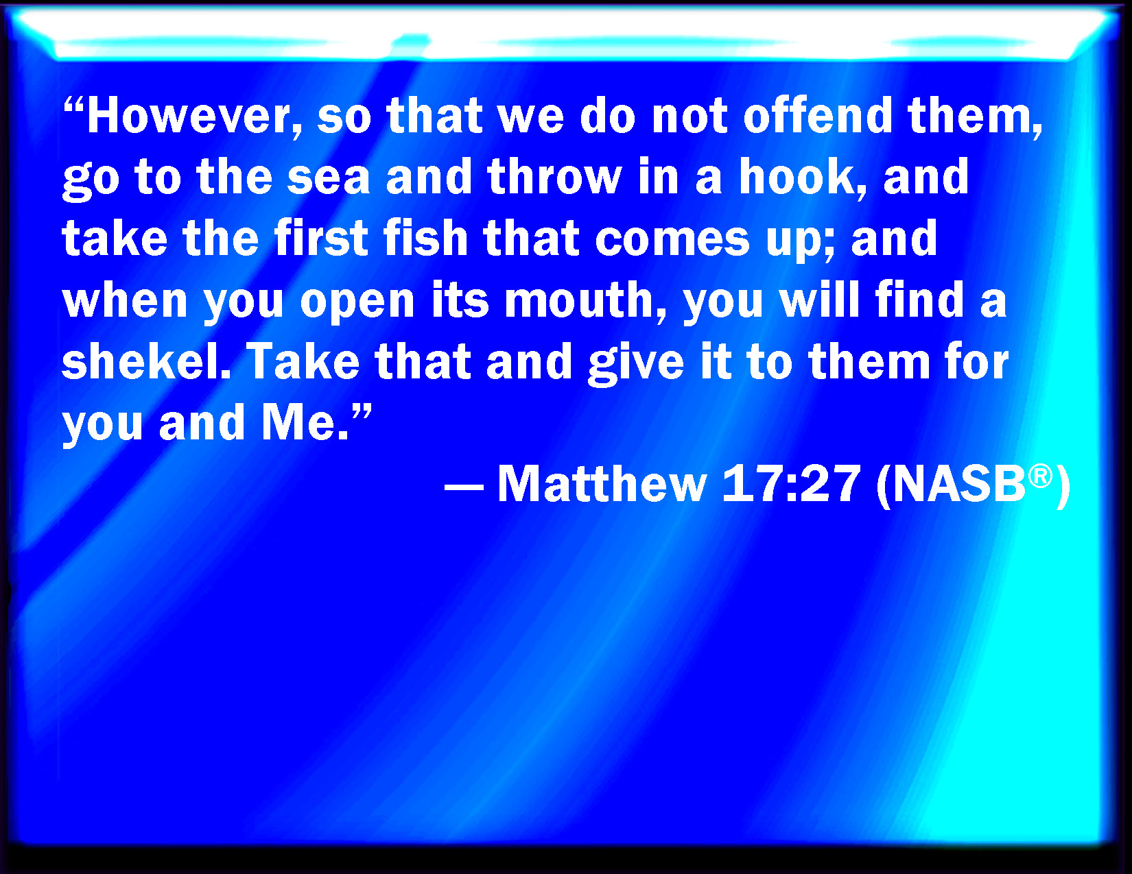 Matthew 17:27 Notwithstanding, lest we should offend them, go you to the  sea, and cast an hook, and take up the fish that first comes up; and when  you have opened his