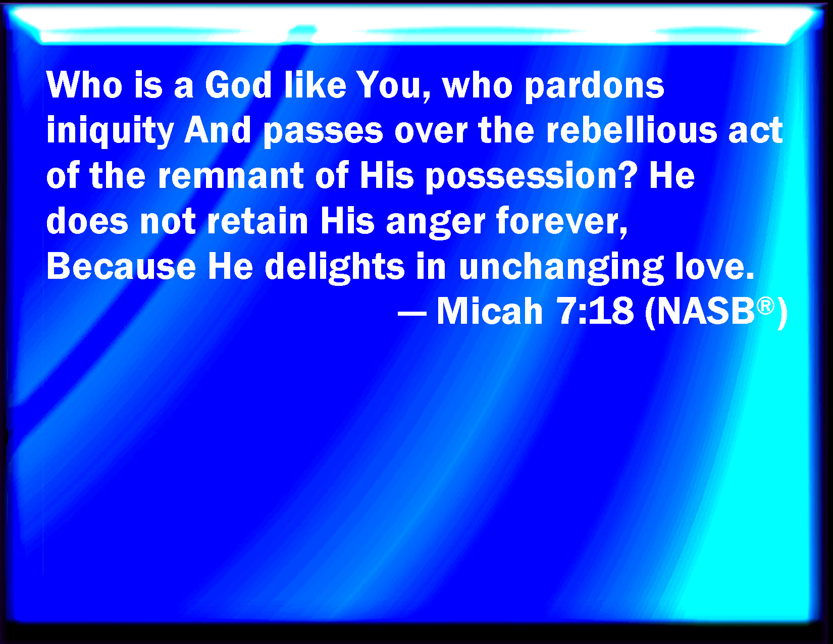Micah 7:18 Who is a God like to you, that pardons iniquity, and passes by  the transgression of the remnant of his heritage? he retains not his anger  for ever, because he